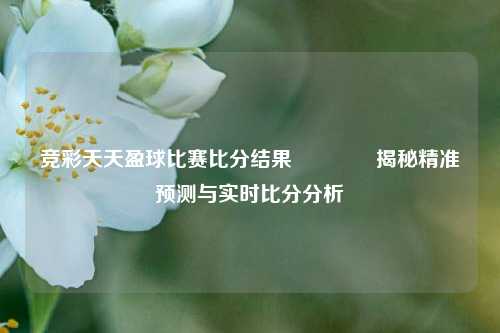 竞彩天天盈球比赛比分结果🥎揭秘精准预测与实时比分分析
