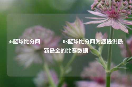 ds篮球比分网🏅DS篮球比分网为您提供最新最全的比赛数据