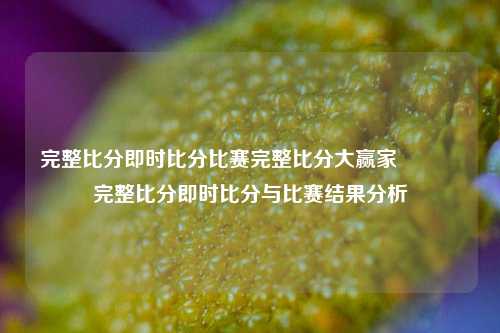 完整比分即时比分比赛完整比分大赢家👈完整比分即时比分与比赛结果分析