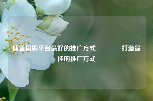 捕鱼棋牌平台最好的推广方式🏅打造最佳的推广方式