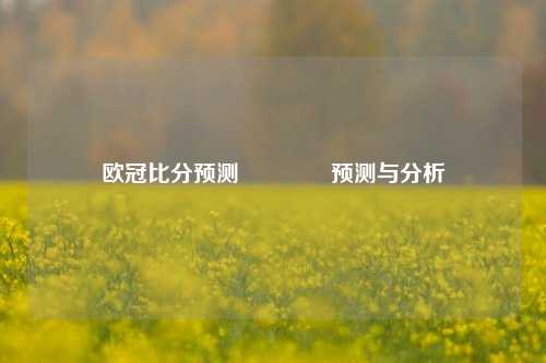 欧冠比分预测👍预测与分析