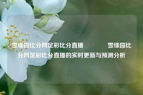 雪缘园比分网足彩比分直播🏆雪缘园比分网足彩比分直播的实时更新与预测分析