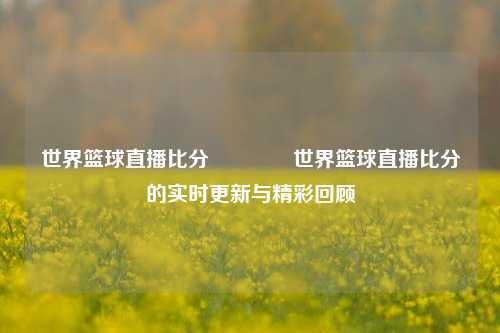 世界篮球直播比分👉世界篮球直播比分的实时更新与精彩回顾