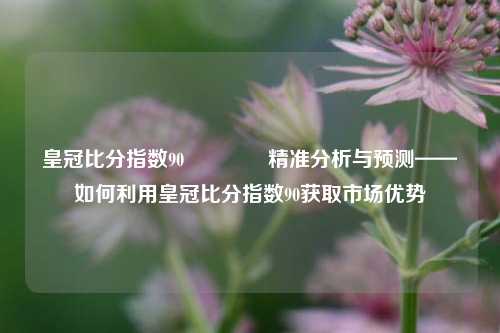 皇冠比分指数90🥎精准分析与预测——如何利用皇冠比分指数90获取市场优势