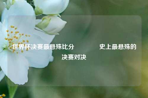 世界杯决赛最悬殊比分👉史上最悬殊的决赛对决