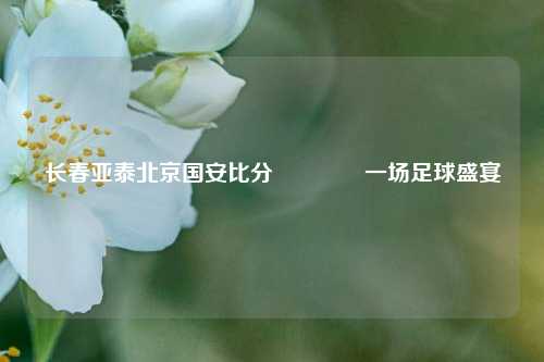 长春亚泰北京国安比分🥎一场足球盛宴