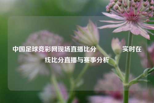 中国足球竞彩网现场直播比分🥈实时在线比分直播与赛事分析