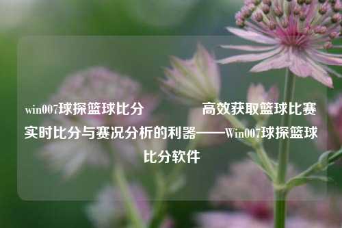 win007球探篮球比分🌈高效获取篮球比赛实时比分与赛况分析的利器——Win007球探篮球比分软件