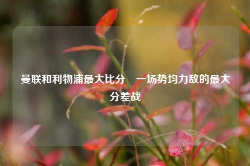 曼联和利物浦最大比分⚽一场势均力敌的最大分差战