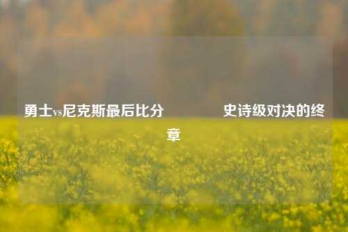 勇士vs尼克斯最后比分🥉史诗级对决的终章