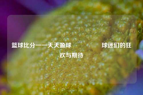 篮球比分一一天天盈球🎖️球迷们的狂欢与期待