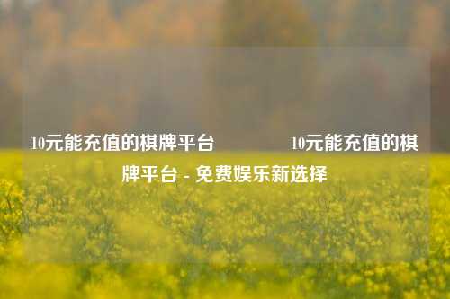 10元能充值的棋牌平台🥉10元能充值的棋牌平台 - 免费娱乐新选择