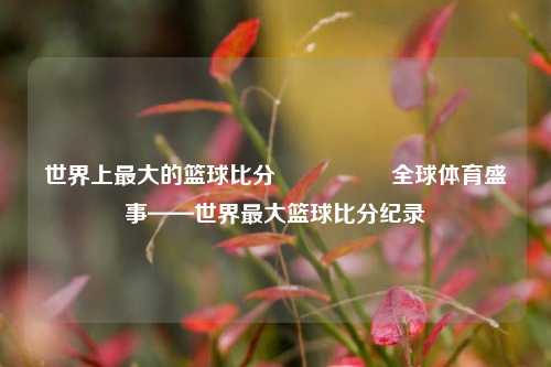 世界上最大的篮球比分🎖️全球体育盛事——世界最大篮球比分纪录