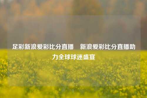 足彩新浪爱彩比分直播⚽新浪爱彩比分直播助力全球球迷盛宴