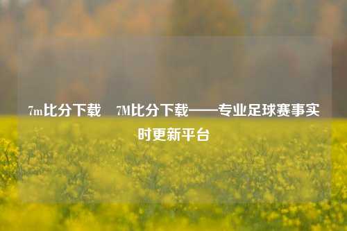 7m比分下载⚾7M比分下载——专业足球赛事实时更新平台