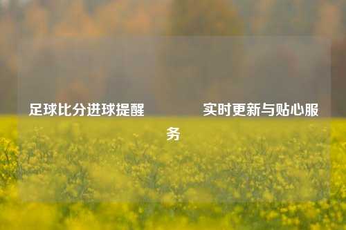 足球比分进球提醒🌈实时更新与贴心服务