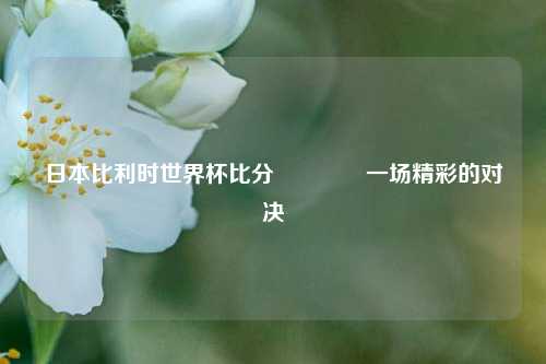 日本比利时世界杯比分🥈一场精彩的对决