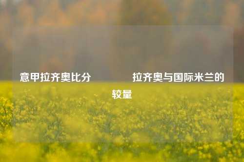 意甲拉齐奥比分🏆拉齐奥与国际米兰的较量
