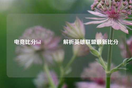 电竞比分lol🌈解析英雄联盟最新比分