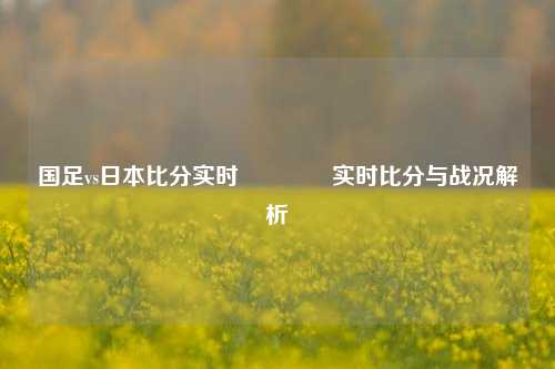 国足vs日本比分实时🌈实时比分与战况解析