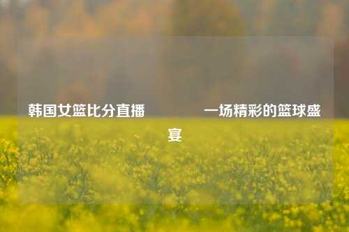 韩国女篮比分直播🥈一场精彩的篮球盛宴