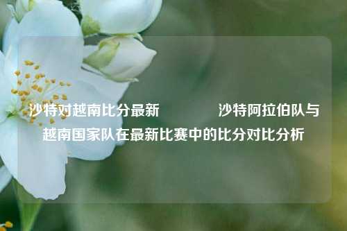 沙特对越南比分最新👈沙特阿拉伯队与越南国家队在最新比赛中的比分对比分析