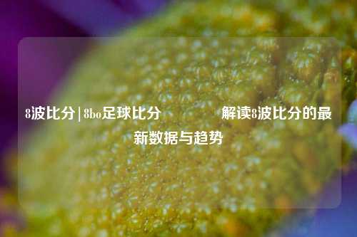 8波比分|8bo足球比分🏅解读8波比分的最新数据与趋势