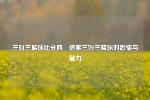 三对三篮球比分网⚾探索三对三篮球的激情与魅力