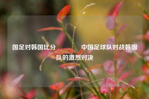国足对韩国比分👉中国足球队对战韩国队的激烈对决