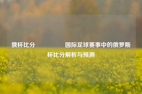 俄杯比分🎖️国际足球赛事中的俄罗斯杯比分解析与预测