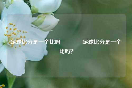 足球比分是一个比吗🥈足球比分是一个比吗？