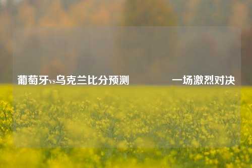 葡萄牙vs乌克兰比分预测🌈一场激烈对决