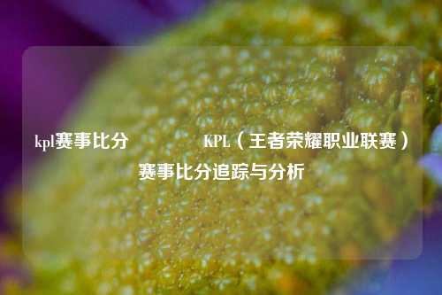 kpl赛事比分👍KPL（王者荣耀职业联赛）赛事比分追踪与分析