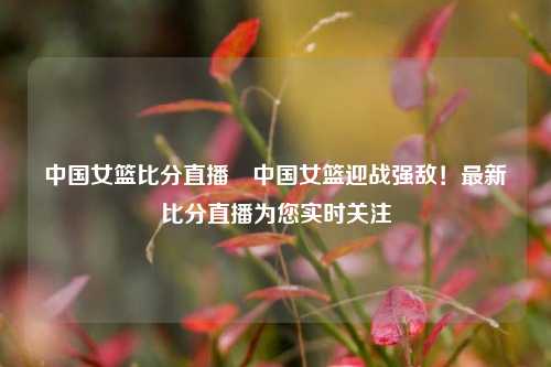 中国女篮比分直播⚽中国女篮迎战强敌！最新比分直播为您实时关注