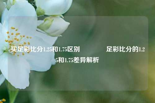 买足彩比分1.25和1.75区别🥇足彩比分的1.25和1.75差异解析