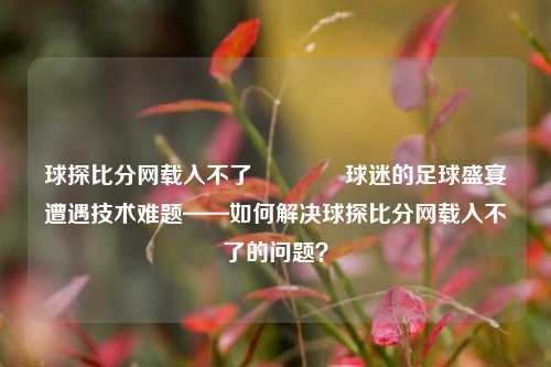 球探比分网载入不了🏀球迷的足球盛宴遭遇技术难题——如何解决球探比分网载入不了的问题？
