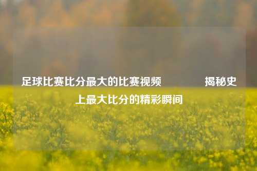 足球比赛比分最大的比赛视频🏅揭秘史上最大比分的精彩瞬间