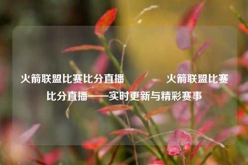 火箭联盟比赛比分直播🏅火箭联盟比赛比分直播——实时更新与精彩赛事