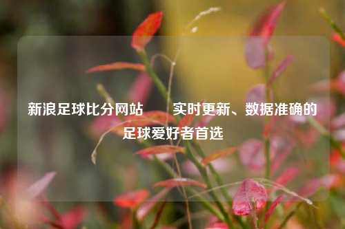新浪足球比分网站✌️实时更新、数据准确的足球爱好者首选