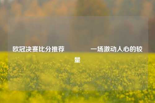 欧冠决赛比分推荐👈一场激动人心的较量