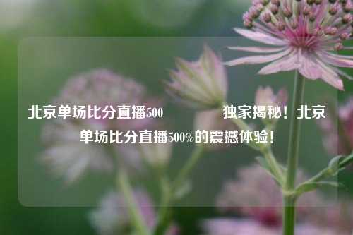 北京单场比分直播500🌈独家揭秘！北京单场比分直播500%的震撼体验！