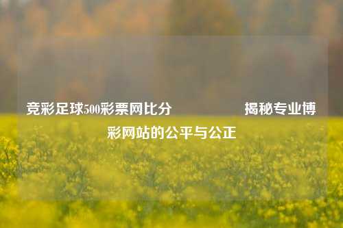 竞彩足球500彩票网比分🎖️揭秘专业博彩网站的公平与公正
