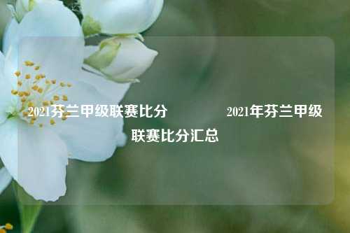 2021芬兰甲级联赛比分🏅2021年芬兰甲级联赛比分汇总