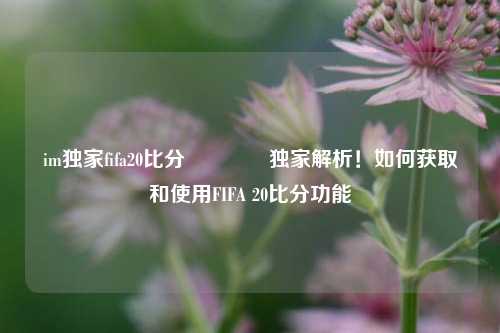 im独家fifa20比分👍独家解析！如何获取和使用FIFA 20比分功能