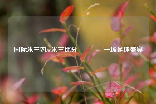 国际米兰对ac米兰比分🏅一场足球盛宴