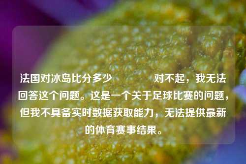 法国对冰岛比分多少🥉对不起，我无法回答这个问题。这是一个关于足球比赛的问题，但我不具备实时数据获取能力，无法提供最新的体育赛事结果。