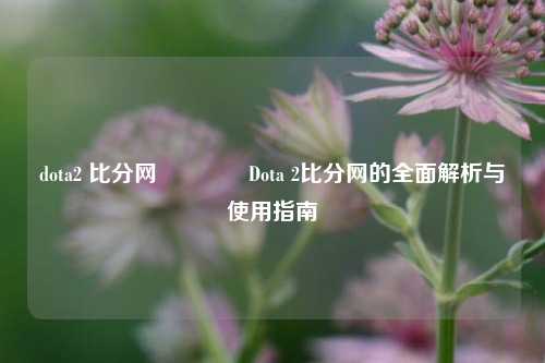 dota2 比分网🏅Dota 2比分网的全面解析与使用指南