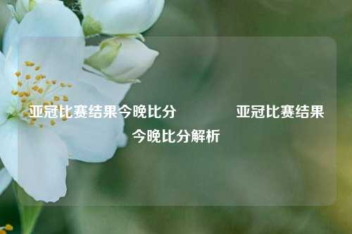 亚冠比赛结果今晚比分🏅亚冠比赛结果今晚比分解析