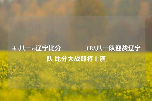 cba八一vs辽宁比分🏀CBA八一队迎战辽宁队 比分大战即将上演