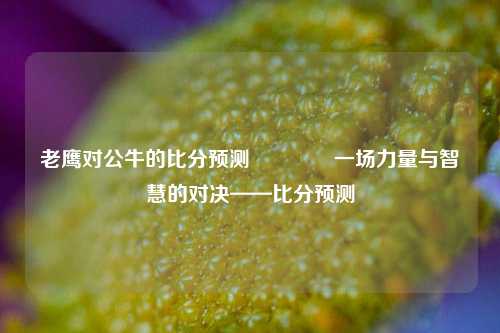 老鹰对公牛的比分预测🥈一场力量与智慧的对决——比分预测